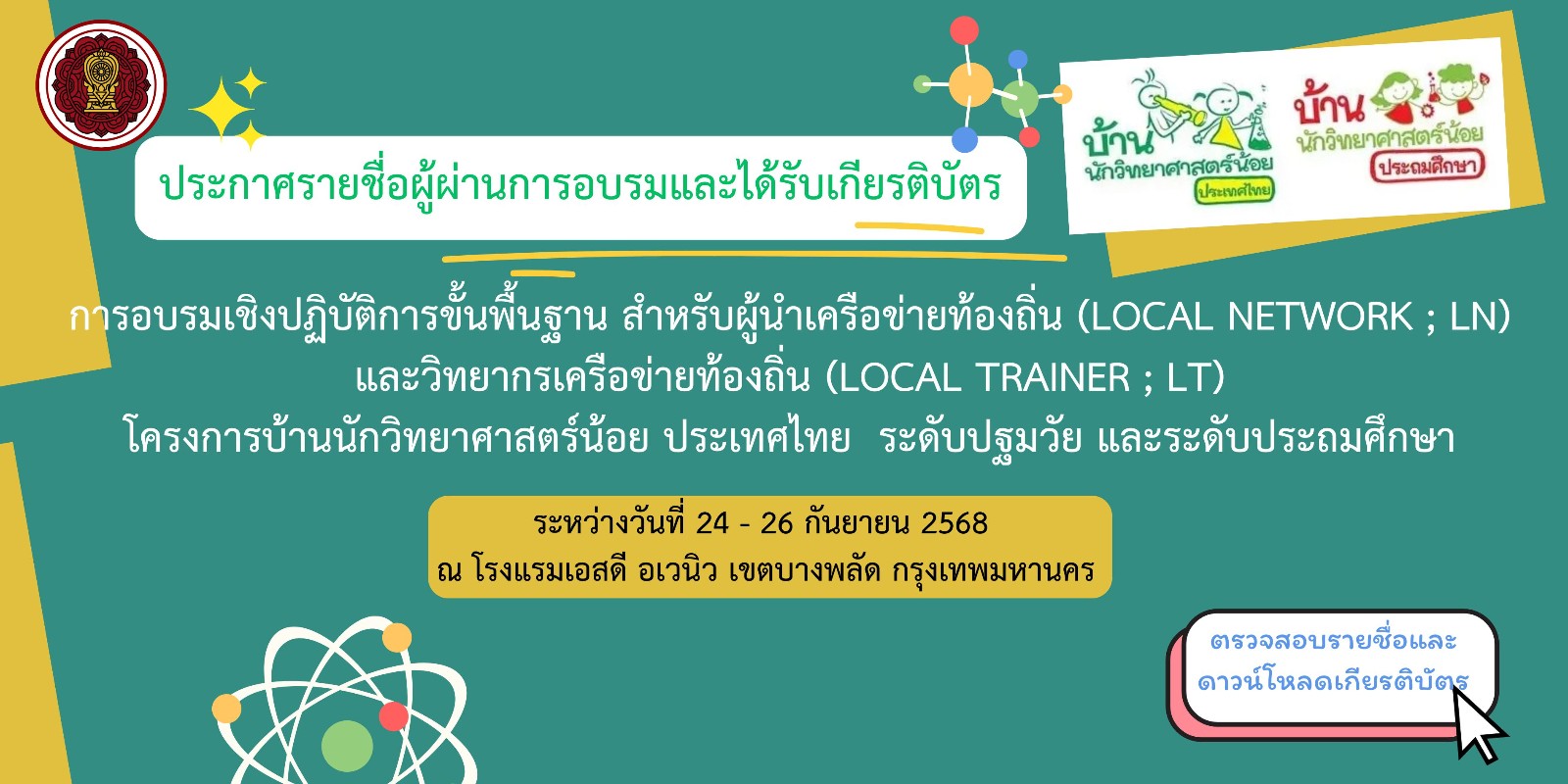 ประกาศรายชื่อผู้ผ่านการอบรมและได้รับเกียรติบัตรการอบรมเชิงปฏิบัติการขั้นพื้นฐาน สำหรับผู้นำเครือข่ายท้องถิ่น (Local Network ; LN) และวิทยากรเครือข่ายท้องถิ่น (Local Trainer ; LT) โครงการบ้านนักวิทยาศาสตร์น้อย ประเทศไทย ระดับปฐมวัยและระดับประถมศึกษา ระหว่างวันที่ 24 - 26 กันยายน 2568 ณ โรงแรมเอสดี อเวนิว เขตบางพลัด กรุงเทพมหานคร